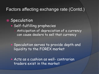 Factors affecting exchange rate (Contd.)SpeculationSelf-fulfilling propheciesAnticipation of depreciation of a currency can cause dealers to sell that currencySpeculation serves to provide depth and liquidity to the FOREX marketActs as a cushion as well- contrarian traders exist in the market