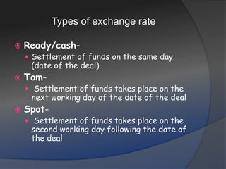 Types of exchange rateReady/cash- Settlement of funds on the same day (date of the deal). Tom- Settlement of funds takes place on the next working day of the date of the dealSpot- Settlement of funds takes place on the second working day following the date of the deal
