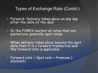 Types of Exchange Rate (Contd.)Forward- Delivery takes place on any day after the date of the dealIn the FOREX market all rates that are quoted are generally spot ratesWhen delivery takes place beyond the spot date then it is a forward transaction and the forward rate is applicableForward rate = Spot rate + Premium (- discount)