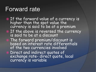 Forward rateIf the forward value of a currency is higher than the spot value the currency is said to be at a premiumIf the above is reversed the currency is said to be at a discountThe forward premium/discount is based on interest rate differentials of the two currencies involvedDirect and indirect quotes of exchange rate- direct quote, local currency is variable