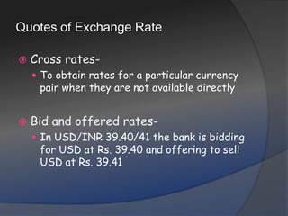 Quotes of Exchange RateCross rates- To obtain rates for a particular currency pair when they are not available directlyBid and offered rates- In USD/INR 39.40/41 the bank is bidding for USD at Rs. 39.40 and offering to sell USD at Rs. 39.41