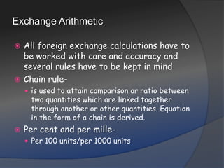 Exchange ArithmeticAll foreign exchange calculations have to be worked with care and accuracy and several rules have to be kept in mindChain rule- is used to attain comparison or ratio between two quantities which are linked together through another or other quantities. Equation in the form of a chain is derived.Per cent and per mille- Per 100 units/per 1000 units