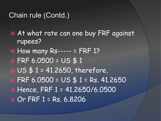 Chain rule (Contd.)At what rate can one buy FRF against rupees?How many Rs----- = FRF 1?FRF 6.0500 = US $ 1US $ 1 = 41.2650, therefore,FRF 6.0500 = US $ 1 = Rs. 41.2650Hence, FRF 1 = 41.2650/6.0500Or FRF 1 = Rs. 6.8206