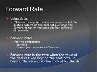 Forward RateValue date:  It is customary, in foreign exchange market, to quote a rate to do the deal but exchange the currencies not on the same day but generally afterwards.Forward rate: Has two componentsSpot rateForward points or forward differentialsForward rate is the rate when the value of the deal is fixed beyond the spot date i.e. beyond the second working day after the deal