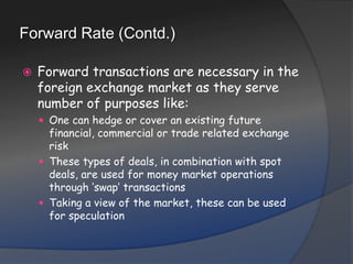 Forward Rate (Contd.)Forward transactions are necessary in the foreign exchange market as they serve number of purposes like:One can hedge or cover an existing future financial, commercial or trade related exchange riskThese types of deals, in combination with spot deals, are used for money market operations through ‘swap’ transactionsTaking a view of the market, these can be used for speculation