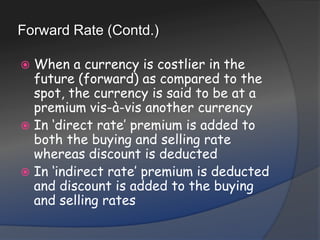 Forward Rate (Contd.)When a currency is costlier in the future (forward) as compared to the spot, the currency is said to be at a premium vis-à-vis another currencyIn ‘direct rate’ premium is added to both the buying and selling rate whereas discount is deductedIn ‘indirect rate’ premium is deducted and discount is added to the buying and selling rates