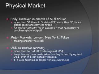 Physical MarketDaily Turnover in excess of $1.5 trillionmore than 50 times U.S. daily GDP; more than 30 times global goods and services tradeFX market activity far in excess of that necessary to purchase global output!Major Markets: London, New York, Tokyotrading around the clockUS$ as vehicle currencymore than half of all trades against US$lower transactions costs when trading indirectly against US$, even if $ not actually needed.€, ¥ also function as lesser vehicle currencies