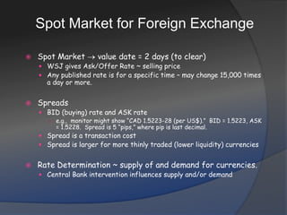 Spot Market for Foreign ExchangeSpot Market  value date = 2 days (to clear)WSJ gives Ask/Offer Rate ~ selling priceAny published rate is for a specific time – may change 15,000 times a day or more.SpreadsBID (buying) rate and ASK ratee.g.,  monitor might show “CAD 1.5223-28 (per US$).”  BID = 1.5223, ASK = 1.5228.  Spread is 5 “pips,” where pip is last decimal.Spread is a transaction costSpread is larger for more thinly traded (lower liquidity) currenciesRate Determination ~ supply of and demand for currencies.Central Bank intervention influences supply and/or demand