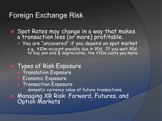 Foreign Exchange RiskSpot Rates may change in a way that makes a transaction less (or more) profitable.You are “uncovered” if you depend on spot markete.g., ¥10m account payable due in 90d.  If you wait 90d to buy yen and $ depreciates, the ¥10m costs you more.Types of Risk ExposureTranslation ExposureEconomic ExposureTransaction Exposuredomestic currency value of future transactions.Managing XR Risk: Forward, Futures, and Option Markets