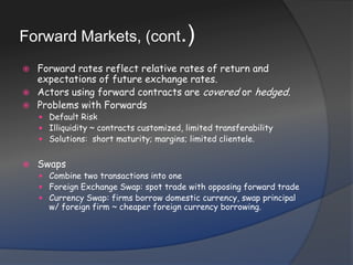 Forward Markets, (cont.)Forward rates reflect relative rates of return and expectations of future exchange rates.Actors using forward contracts are covered or hedged.Problems with ForwardsDefault Risk Illiquidity ~ contracts customized, limited transferabilitySolutions:  short maturity; margins; limited clientele.SwapsCombine two transactions into oneForeign Exchange Swap: spot trade with opposing forward tradeCurrency Swap: firms borrow domestic currency, swap principal w/ foreign firm ~ cheaper foreign currency borrowing.