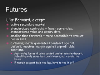 FuturesLike Forward, exceptactive secondary marketstandardized contracts ~ fewer currencies, standardized value and expiry datesmaller than forwards ~ more accessible to smaller businessesa clearing house guarantees contract against default, requires margin against unprofitable positions.day-to-day losses & gains posted against margin deposit; defaulting only saves last day’s losses, not cumulative losses.if margin account falls too low, have to top it off