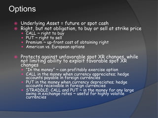 OptionsUnderlying Asset = future or spot cashRight, but not obligation, to buy or sell at strike priceCALL ~ right to buyPUT ~ right to sellPremium ~ up-front cost of obtaining rightAmerican vs. European optionsProtects against unfavorable spot XR changes, while not limiting ability to exploit favorable spot XR changes“In the money” ~ can profitably exercise optionCALL in the money when currency appreciates; hedge accounts payable in foreign currenciesPUT in the money when currency depreciates; hedge accounts receivable in foreign currencies STRADDLE: CALL and PUT ~ in the money for any large swing in exchange rates ~ useful for highly volatile currencies