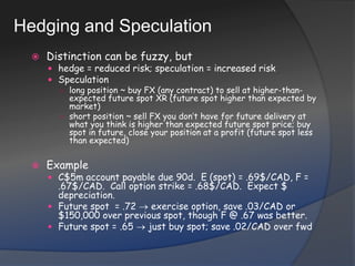 Hedging and SpeculationDistinction can be fuzzy, buthedge = reduced risk; speculation = increased riskSpeculationlong position ~ buy FX (any contract) to sell at higher-than-expected future spot XR (future spot higher than expected by market)short position ~ sell FX you don’t have for future delivery at what you think is higher than expected future spot price; buy spot in future, close your position at a profit (future spot less than expected)ExampleC$5m account payable due 90d.  E (spot) = .69$/CAD, F = .67$/CAD.  Call option strike = .68$/CAD.  Expect $ depreciation.Future spot  = .72  exercise option, save .03/CAD or $150,000 over previous spot, though F @ .67 was better.Future spot = .65  just buy spot; save .02/CAD over fwd