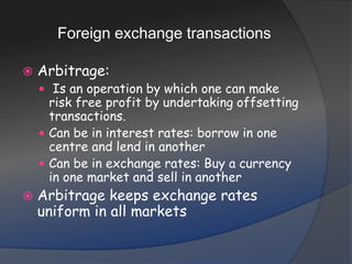 Foreign exchange transactionsArbitrage: Is an operation by which one can make risk free profit by undertaking offsetting transactions.Can be in interest rates: borrow in one centre and lend in anotherCan be in exchange rates: Buy a currency in one market and sell in anotherArbitrage keeps exchange rates uniform in all markets