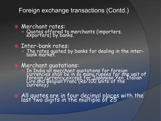 Foreign exchange transactions (Contd.)Merchant rates: Quotes offered to merchants (importers, exporters) by banks.Inter-bank rates: The rates quoted by banks for dealing in the inter-bank market.Merchant quotations: In India all merchant quotations for foreign currencies shall be in so many rupees for one unit of foreign currency except for Japanese Yen, Italian Lira and Belgian Franc (Rs/100 units of the currency)All quotes are in four decimal places with the last two digits in the multiple of 25