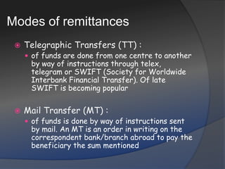 Modes of remittancesTelegraphic Transfers (TT) :of funds are done from one centre to another by way of instructions through telex, telegram or SWIFT (Society for Worldwide Interbank Financial Transfer). Of late SWIFT is becoming popularMail Transfer (MT) :of funds is done by way of instructions sent by mail. An MT is an order in writing on the correspondent bank/branch abroad to pay the beneficiary the sum mentioned