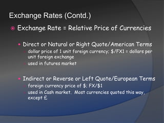 Exchange Rates (Contd.)Exchange Rate = Relative Price of CurrenciesDirect or Natural or Right Quote/American Termsdollar price of 1 unit foreign currency; $/FX1 = dollars per unit foreign exchangeused in futures marketIndirect or Reverse or Left Quote/European Termsforeign currency price of $; FX/$1used in Cash market.  Most currencies quoted this way, except £