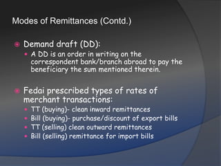 Modes of Remittances (Contd.)Demand draft (DD): A DD is an order in writing on the correspondent bank/branch abroad to pay the beneficiary the sum mentioned therein.Fedai prescribed types of rates of merchant transactions:TT (buying)- clean inward remittancesBill (buying)- purchase/discount of export billsTT (selling) clean outward remittancesBill (selling) remittance for import bills