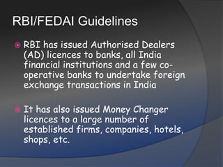 RBI/FEDAI GuidelinesRBI has issued Authorised Dealers (AD) licences to banks, all India financial institutions and a few co-operative banks to undertake foreign exchange transactions in IndiaIt has also issued Money Changer licences to a large number of established firms, companies, hotels, shops, etc.
