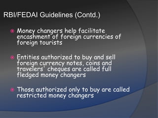 RBI/FEDAI Guidelines (Contd.)Money changers help facilitate encashment of foreign currencies of foreign touristsEntities authorized to buy and sell foreign currency notes, coins and travelers' cheques are called full fledged money changersThose authorized only to buy are called restricted money changers