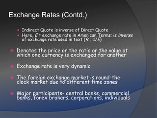 Exchange Rates (Contd.)Indirect Quote is inverse of Direct QuoteHere, E = exchange rate in American Terms; is inverse of exchange rate used in text (R = 1/E)Denotes the price or the ratio or the value at which one currency is exchanged for anotherExchange rate is very dynamicThe foreign exchange market is round-the-clock market due to different time zones Major participants- central banks, commercial banks, forex brokers, corporations, individuals