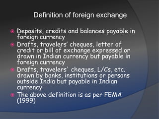 Definition of foreign exchangeDeposits, credits and balances payable in foreign currencyDrafts, travelers’ cheques, letter of credit or bill of exchange expressed or drawn in Indian currency but payable in foreign currencyDrafts, travelers' cheques, L/Cs, etc. drawn by banks, institutions or persons outside India but payable in Indian currencyThe above definition is as per FEMA (1999)