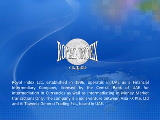 Royal Index LLC, established in 1996, operates in UAE as a Financial Intermediary Company, licensed by the Central Bank of UAE for intermediation in Currencies as well as Intermediating in Money Market transactions Only. The company is a joint venture between Asia FX Pte. Ltd and Al Taweela General Trading Est., based in UAE. 