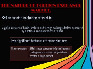 THE NATURE OF FOREIGN EXCHANGE MARKET.The foreign exchange market is: A global network of banks, brokers, and foreign exchange dealers connected by electronic communications systems.  3