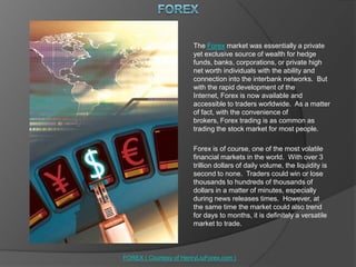 FOREX The Forex market was essentially a private yet exclusive source of wealth for hedge funds, banks, corporations, or private high net worth individuals with the ability and connection into the interbank networks.  But with the rapid development of the Internet, Forex is now available and accessible to traders worldwide.  As a matter of fact, with the convenience of brokers, Forex trading is as common as trading the stock market for most people. Forex is of course, one of the most volatile financial markets in the world.  With over 3 trillion dollars of daily volume, the liquidity is second to none.  Traders could win or lose thousands to hundreds of thousands of dollars in a matter of minutes, especially during news releases times.  However, at the same time the market could also trend for days to months, it is definitely a versatile market to trade. FOREX ( Courtesy of HenryLiuForex.com ) 