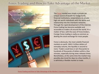 Forex Trading and How to Take Advantage of the Market

                                                      The Forex market was simply a private yet
                                                      unique source of wealth for hedge funds,
                                                      financial institutions, corporations, or private
                                                      high net worth individuals with the ability and
                                                      relationship into the interbank networks.
                                                      Through the rapid development of the internet,
                                                      Forex trading has become available and
                                                      accessible to traders all around the world. As a
                                                      matter of fact, with the ease of Forex brokers,
                                                      Foreign Forex trading is really as common as
                                                      dealing the stock exchange for most people.

                                                      Forex is obviously, the most volatile financial
                                                      markets on earth. With 3 trillion dollars of
                                                      everyday volume, the liquidity is second to
                                                      none. Traders could lose or win thousands to
                                                      hundreds of thousands of dollars within a few
                                                      minutes, especially during news releases times.
                                                      Nonetheless, at the same time the market may
                                                      possibly also trend for days to a few months, it
                                                      is definitely a flexible market to trade.




      Forex Trading and How to Take Advantage of the Market ( Courtesy of HenryLiuForex.com )
 