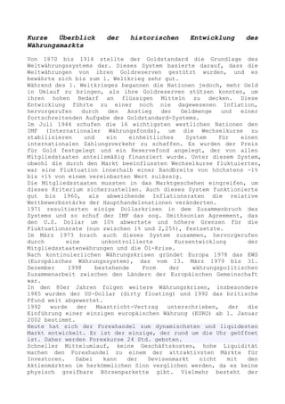 Kurze   Überblick       der    historischen       Entwicklung      des
Währungsmarkts

Von 1870 bis 1914 stellte der Goldstandard die Grundlage des
Weltwährungssystems dar. Dieses System basierte darauf, dass die
Weltwährungen von ihren Goldreserven gestützt wurden, und es
bewährte sich bis zum 1. Weltkrieg sehr gut.
Während des 1. Weltkrieges begannen die Nationen jedoch, mehr Geld
in Umlauf zu bringen, als ihre Goldreserven stützen konnten, um
ihren hohen Bedarf an flüssigen Mitteln zu decken. Diese
Entwicklung führte zu einer noch nie dagewesenen Inflation,
hervorgerufen    durch    den   Anstieg   der    Geldmenge   und   einer
fortschreitenden Aufgabe des Goldstandard-Systems.
Im Juli 1944 schufen die 16 wichtigsten westlichen Nationen den
IMF (Internationaler Währungsfonds), um die Wechselkurse zu
stabilisieren     und     ein   einheitliches     System    für    einen
internationalen Zahlungsverkehr zu schaffen. Es wurden der Preis
für Gold festgelegt und ein Reservefond angelegt, der von allen
Mitgliedstaaten anteilsmäßig finanziert wurde. Unter diesem System,
obwohl die durch den Markt beeinflussten Wechselkurse fluktuierten,
war eine Fluktuation innerhalb einer Bandbreite von höchstens -1%
bis +1% von einem vereinbarten Wert zulässig.
Die Mitgliedsstaaten mussten in das Marktgeschehen eingreifen, um
dieses Kriterium sicherzustellen. Auch dieses System funktionierte
gut bis 1960, als abweichende Inflationsraten die relative
Wettbewerbsstärke der Haupthandelsnationen veränderten.
1971 resultierten einige Dollarkrisen in dem Zusammenbruch des
Systems und so schuf der IMF das sog. Smithsonian Agreement, das
den U.S. Dollar um 10% abwertete und höhere Grenzen für die
Fluktuationsrate (nun zwischen 1% und 2,25%), festsetzte.
Im März 1973 brach auch dieses System zusammen, hervorgerufen
durch       eine        unkontrollierte        Kursentwicklung       der
Mitgliedsstaatenwährungen und die Öl-Krise.
Nach kontinuierlichen Währungskrisen gründet Europa 1978 das EWS
(Europäisches Währungssystem), das vom 13. März 1979 bis 31.
Dezember     1998     bestehende    Form     der    währungspolitischen
Zusammenarbeit zwischen den Ländern der Europäischen Gemeinschaft
war.
In den 80er Jahren folgen weitere Währungskrisen, insbesondere
1985 wurden der US-Dollar (dirty floating) und 1992 das britische
Pfund weit abgewertet.
1992   wurde    der   Maastricht-Vertrag    unterschrieben,    der   die
Einführung einer einzigen europäischen Währung (EURO) ab 1. Januar
2002 bestimmt.
Heute hat sich der Forexhandel zum dynamischsten und liquidesten
Markt entwickelt. Er ist der einzige, der rund um die Uhr geöffnet
ist. Daher werden Forexkurse 24 Std. geboten.
Schneller Mittelumlauf, keine Geschäftskosten, hohe Liquidität
machen den Forexhandel zu einem der attraktivsten Märkte für
Investoren.    Dabei     kann   der   Devisenmarkt    nicht    mit   den
Aktienmärkten im herkömmlichen Sinn verglichen werden, da es keine
physisch greifbare Börsenparkette gibt. Vielmehr besteht der
 