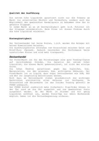 Qualität der Ausführung

Die extrem hohe Liquidität garantiert nicht nur die Präsenz am
Markt von potentiellen Käufern und Verkäufern, sondern auch die
Möglichkeit den gewünschten Handelspreis zu bekommen ohne das so
genannte Slippage.
In jedem Markt wo es um Geschwindigkeit geht (z.B. Futures) ist
das Slippage unvermeidlich. Beim Forex ist dieses Problem durch
die hohe Liquidität minimiert.


Kostengünstigkeit

Der Devisenhandel hat keine Kosten, i.d.R. werden die Anleger mit
keinen Kommissionen belastet.
Die Ausführungskosten entstehen vom Unterschied zwischen Geld- und
Brief-Kurs (Spread). Dadurch verstecken die Performance keine
zusätzlichen Kosten und sind mehr transparent.

Devisenhandel
Der Forex-Markt ist für den Privatanleger eine gute Trading-Chance
auf   verschiedenen   Gründen.   Die  Garantie    der  extrem   hohen
Liquidität, die diesen Markt gekennzeichnet, ist nicht der einzige
Grund.
Die   hohen   Umsätze   garantieren   gegen   das   Zugreifen,   bzw.
Manipulation, von den groessen, bzw. wichtigsten Akteuren. Der
Forex-Markt ist so Liquid, dass sogar Zentralbanken wie EZB, FED
und BOJ ihr langfristig beeinflussen können.
Noch dazu am Devisenmarkt stehen grundsätzlich die wichtigen
Nachrichten   gleichzeitig   allen   Akteuren   zur   Verfügung.   Im
Unterschied zum Aktienmarkt ist das Insider Trading generell am
FOREX unmöglich.
Der FOREX bietet zusätzlich mehr Sicherheit: Stop-Order können in
der Tat rund um die Uhr ausgelöst und zum gewünschten Preis
ausgeführt werden. Da der Markt 24 Stunden und mit genug
Liquidität eröffnet ist, werden Preis-Gap nur übers Wochenende
möglich. Daher ist die Verlustbegrenzung sicherer.
 