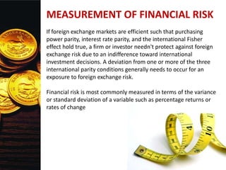 MEASUREMENT OF FINANCIAL RISK
If foreign exchange markets are efficient such that purchasing
power parity, interest rate parity, and the international Fisher
effect hold true, a firm or investor needn't protect against foreign
exchange risk due to an indifference toward international
investment decisions. A deviation from one or more of the three
international parity conditions generally needs to occur for an
exposure to foreign exchange risk.
Financial risk is most commonly measured in terms of the variance
or standard deviation of a variable such as percentage returns or
rates of change
 