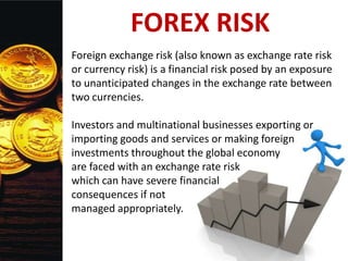 FOREX RISK
Foreign exchange risk (also known as exchange rate risk
or currency risk) is a financial risk posed by an exposure
to unanticipated changes in the exchange rate between
two currencies.
Investors and multinational businesses exporting or
importing goods and services or making foreign
investments throughout the global economy
are faced with an exchange rate risk
which can have severe financial
consequences if not
managed appropriately.
 