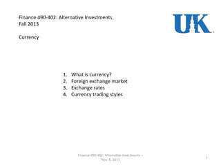 Finance 490-402: Alternative Investments
Fall 2013
Currency
1
Finance 490-402: Alternative Investments –
Nov. 6, 2013
1. What is currency?
2. Foreign exchange market
3. Exchange rates
4. Currency trading styles
 