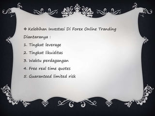  Kelebihan Investasi Di Forex Online Tranding
Diantaranya :
1. Tingkat leverage
2. Tingkat likuiditas
3. Waktu perdagangan
4. Free real time quotes
5. Guaranteed limited risk
 