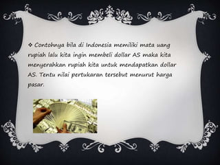  Contohnya bila di Indonesia memiliki mata uang
rupiah lalu kita ingin membeli dollar AS maka kita
menyerahkan rupiah kita untuk mendapatkan dollar
AS. Tentu nilai pertukaran tersebut menurut harga
pasar.
 