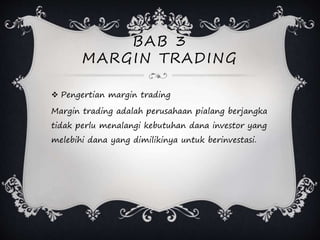 BAB 3
MARGIN TRADING
 Pengertian margin trading
Margin trading adalah perusahaan pialang berjangka
tidak perlu menalangi kebutuhan dana investor yang
melebihi dana yang dimilikinya untuk berinvestasi.
 