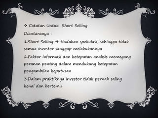  Catatan Untuk Short Selling
Diantaranya :
1.Short Selling  tindakan spekulasi, sehingga tidak
semua investor sanggup melakukannya
2.Faktor informasi dan ketepatan analisis memegang
peranan penting dalam mendukung ketepatan
pengambilan keputusan
3.Dalam praktiknya investor tidak pernah saling
kenal dan bertemu
 