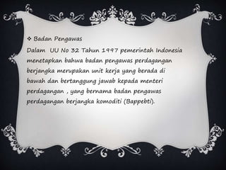  Badan Pengawas
Dalam UU No 32 Tahun 1997 pemerintah Indonesia
menetapkan bahwa badan pengawas perdagangan
berjangka merupakan unit kerja yang berada di
bawah dan bertanggung jawab kepada menteri
perdagangan , yang bernama badan pengawas
perdagangan berjangka komoditi (Bappebti).
 