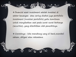  financial asset investment adalah investasi di
sektor keuangan atau sering disebut juga portofolio
investment (investasi portofolio) yaitu komitmen
untuk mengikatkan aset pada surat-surat berharga
(securities), yang diterbitkan oleh penerbitnya.
 Contohnya : kita menabung uang di bank,membeli
saham, obligasi atau reksadana.
 