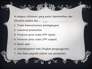  Adapun informasi yang patut diperhatikan dan
dianalisis antara lain :
1. Trade balance(neraca perdagangan)
2. Industrial production
3. Producer price index (PPI Input)
4. Producer price index (PPI output)
5. Retail sales
6. Unemployment rate (tingkat pengangguran)
7. Non farm payrolls (sektor non pertanian)
 
