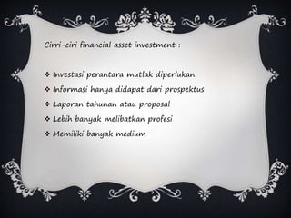 Cirri-ciri financial asset investment :
 Investasi perantara mutlak diperlukan
 Informasi hanya didapat dari prospektus
 Laporan tahunan atau proposal
 Lebih banyak melibatkan profesi
 Memiliki banyak medium
 