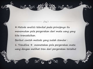 Metode analisis teknikal pada prinsipnya itu
menemukan pola pergerakan dari mata uang yang
kita transaksikan.
Berikut contoh metode yang sudah standar :
1. Trendline  memetakan pola pergerakan mata
uang dengan melihat tren dari pergerakan tersebut
 