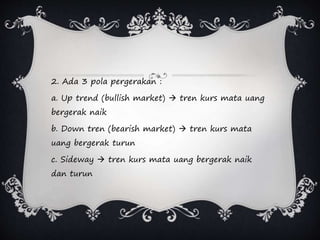 2. Ada 3 pola pergerakan :
a. Up trend (bullish market)  tren kurs mata uang
bergerak naik
b. Down tren (bearish market)  tren kurs mata
uang bergerak turun
c. Sideway  tren kurs mata uang bergerak naik
dan turun
 