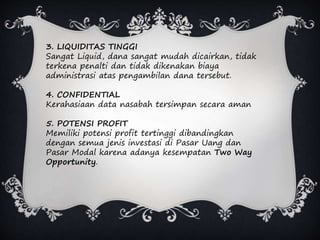 3. LIQUIDITAS TINGGI
Sangat Liquid, dana sangat mudah dicairkan, tidak
terkena penalti dan tidak dikenakan biaya
administrasi atas pengambilan dana tersebut.
4. CONFIDENTIAL
Kerahasiaan data nasabah tersimpan secara aman
5. POTENSI PROFIT
Memiliki potensi profit tertinggi dibandingkan
dengan semua jenis investasi di Pasar Uang dan
Pasar Modal karena adanya kesempatan Two Way
Opportunity.
 