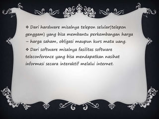  Dari hardware misalnya telepon selular(telepon
genggam) yang bisa membantu perkembangan harga
– harga saham, obligasi maupun kurs mata uang.
 Dari software misalnya fasilitas software
teleconference yang bisa mendapatkan nasihat
informasi secara interaktif melalui internet.
 