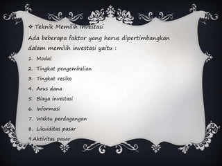  Teknik Memilih Investasi
Ada beberapa faktor yang harus dipertimbangkan
dalam memilih investasi yaitu :
1. Modal
2. Tingkat pengembalian
3. Tingkat resiko
4. Arus dana
5. Biaya investasi
6. Informasi
7. Waktu perdagangan
8. Likuiditas pasar
9.Aktivitas pasar
 