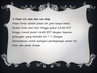  Pasar 24 Jam dan non stop.
Pasar Forex adalah pasar 24-jam tanpa batas.
Broker buka dari hari Minggu pukul 14:00 EST
hingga Jumat pukul 16:00 EST dengan layanan
pelanggan yang tersedia 24 / 7. Dengan
kemampuan untuk melayani perdagangan pasar AS,
Asia, dan pasar Eropa.
 