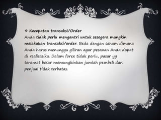  Kecepatan transaksi/Order
Anda tidak perlu mengantri untuk sesegera mungkin
melakukan transaksi/order. Beda dengan saham dimana
Anda harus menunggu giliran agar pesanan Anda dapat
di realisasika. Dalam forex tidak perlu, pasar yg
teramat besar memungkinkan jumlah pembeli dan
penjual tidak terbatas.
 
